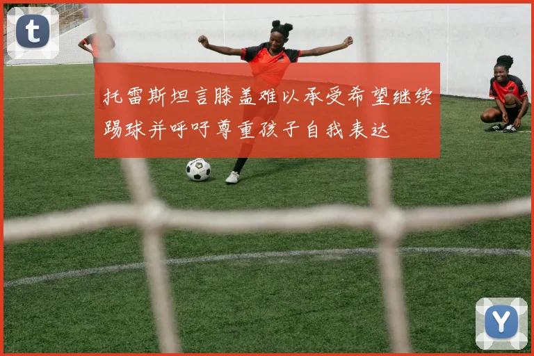托雷斯坦言膝盖难以承受希望继续踢球并呼吁尊重孩子自我表达