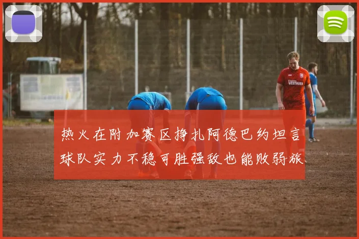 热火在附加赛区挣扎阿德巴约坦言球队实力不稳可胜强敌也能败弱旅