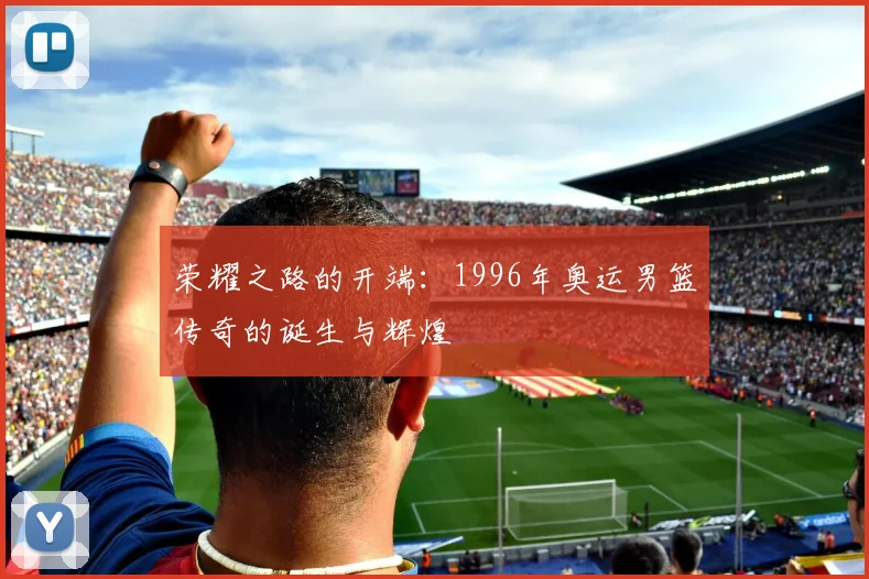 荣耀之路的开端：1996年奥运男篮传奇的诞生与辉煌