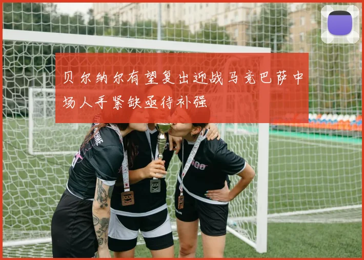 贝尔纳尔有望复出迎战马竞巴萨中场人手紧缺亟待补强