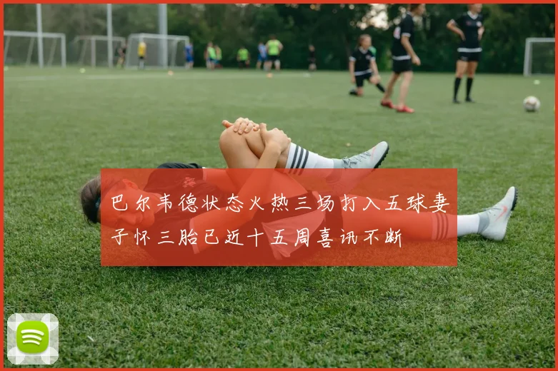 巴尔韦德状态火热三场打入五球妻子怀三胎已近十五周喜讯不断