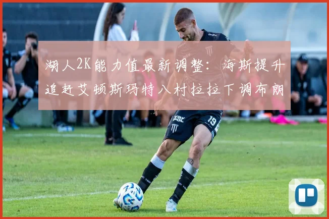 湖人2K能力值最新调整：海斯提升追赶艾顿斯玛特八村拉拉下调布朗尼小幅上升