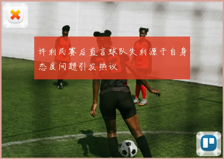 许利民赛后直言球队失利源于自身态度问题引发热议