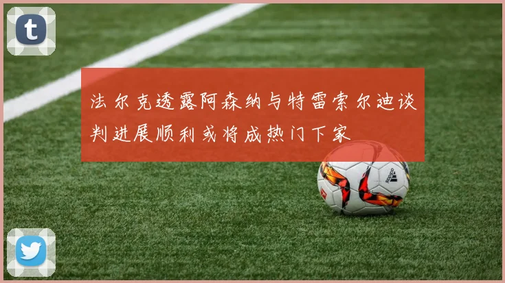 法尔克透露阿森纳与特雷索尔迪谈判进展顺利或将成热门下家