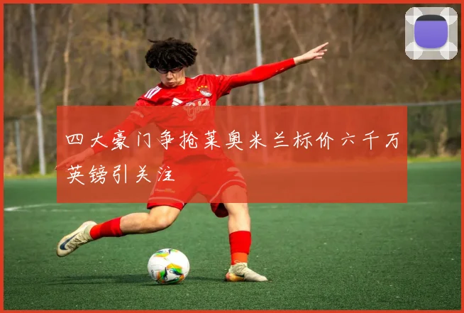 四大豪门争抢莱奥米兰标价六千万英镑引关注