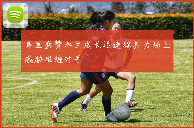 库里盛赞加兰成长迅速称其为场上威胁难缠对手
