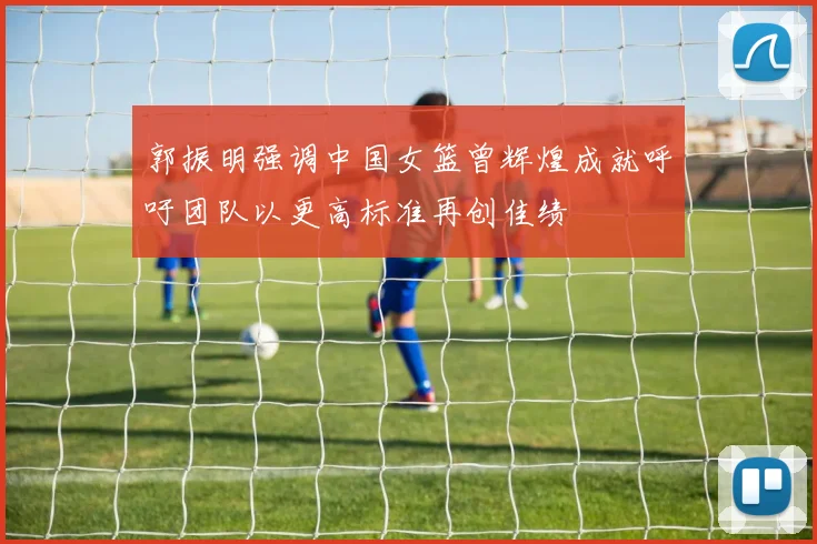 郭振明强调中国女篮曾辉煌成就呼吁团队以更高标准再创佳绩