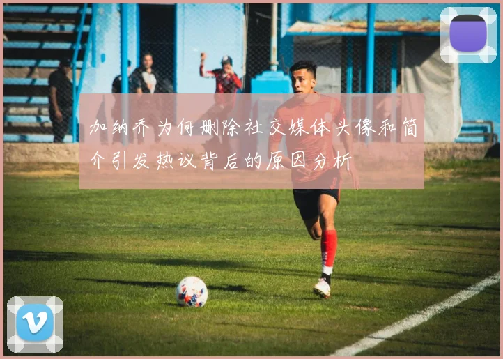 加纳乔为何删除社交媒体头像和简介引发热议背后的原因分析