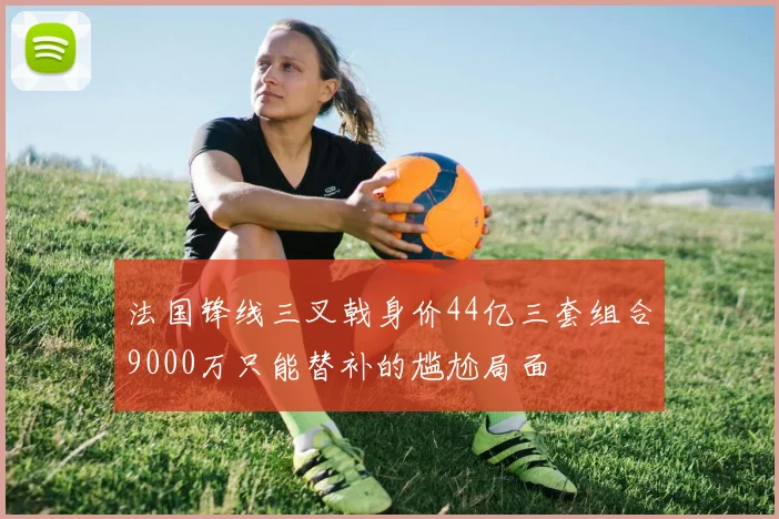 法国锋线三叉戟身价44亿三套组合9000万只能替补的尴尬局面