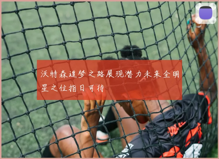 沃特森追梦之路展现潜力未来全明星之位指日可待